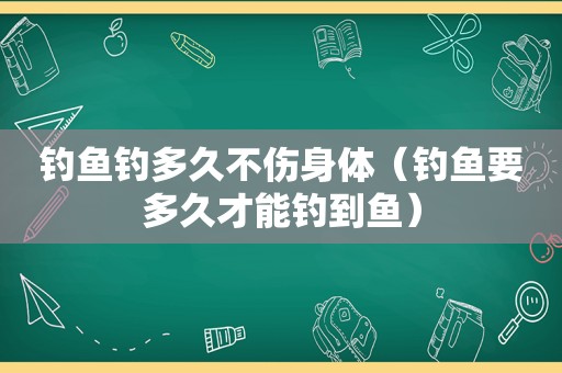 钓鱼钓多久不伤身体（钓鱼要多久才能钓到鱼）