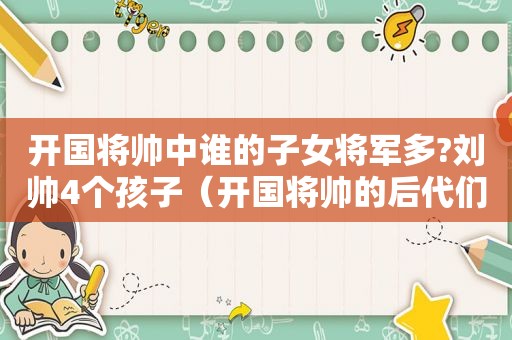 开国将帅中谁的子女将军多?刘帅4个孩子（开国将帅的后代们）