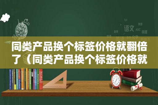 同类产品换个标签价格就翻倍了（同类产品换个标签价格就翻倍怎么办）