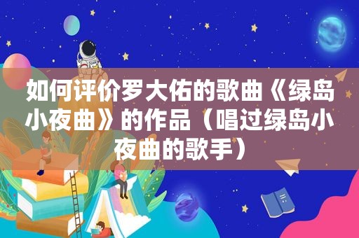 如何评价罗大佑的歌曲《绿岛小夜曲》的作品（唱过绿岛小夜曲的歌手）