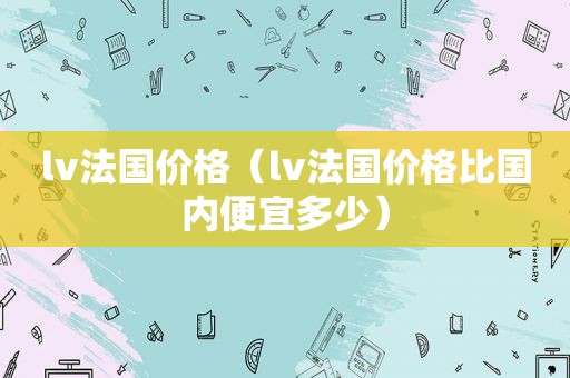 lv法国价格（lv法国价格比国内便宜多少）