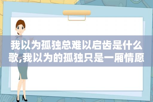 我以为孤独总难以启齿是什么歌,我以为的孤独只是一厢情愿