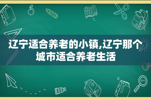 辽宁适合养老的小镇,辽宁那个城市适合养老生活