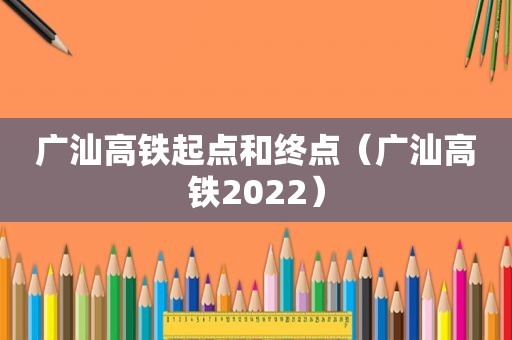 广汕高铁起点和终点（广汕高铁2022）