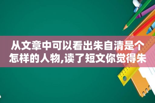 从文章中可以看出朱自清是个怎样的人物,读了短文你觉得朱自清先生是一个怎样的人