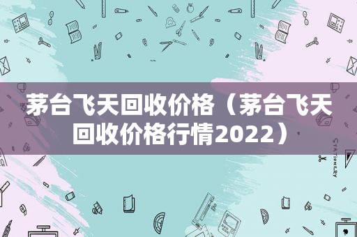 茅台飞天回收价格（茅台飞天回收价格行情2022）