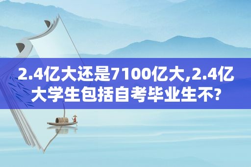 2.4亿大还是7100亿大,2.4亿大学生包括自考毕业生不?