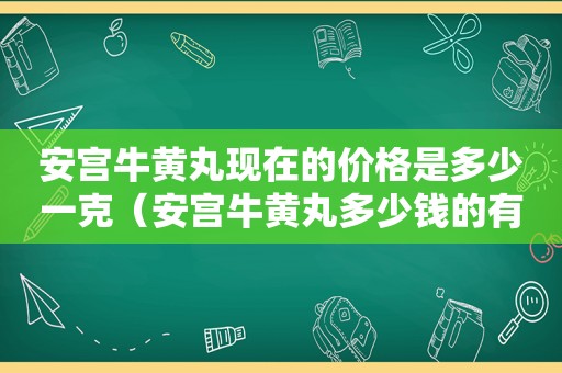 安宫牛黄丸现在的价格是多少一克（安宫牛黄丸多少钱的有效果）