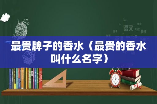 最贵牌子的香水（最贵的香水叫什么名字）