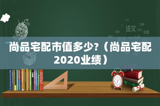 尚品宅配市值多少?（尚品宅配2020业绩）