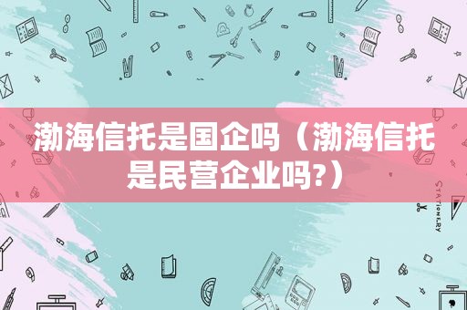 渤海信托是国企吗（渤海信托是民营企业吗?）