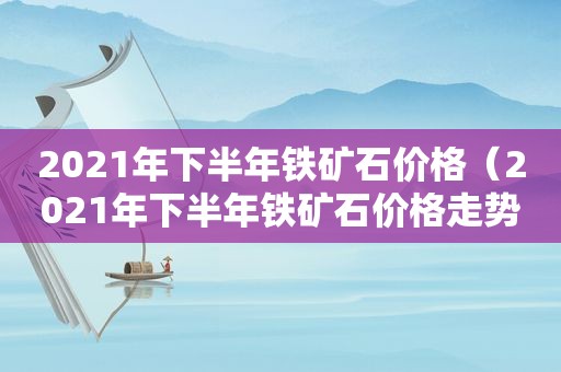 2021年下半年铁矿石价格（2021年下半年铁矿石价格走势）