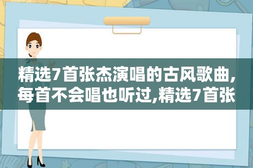  *** 7首张杰演唱的古风歌曲,每首不会唱也听过, *** 7首张杰演唱的古风歌曲,每首不会唱也听过的歌