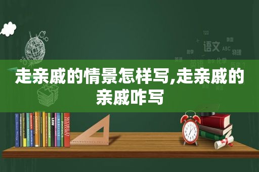 走亲戚的情景怎样写,走亲戚的亲戚咋写