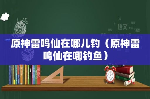 原神雷鸣仙在哪儿钓（原神雷鸣仙在哪钓鱼）