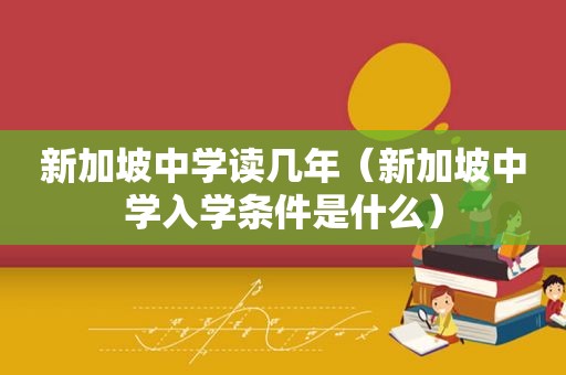 新加坡中学读几年（新加坡中学入学条件是什么）