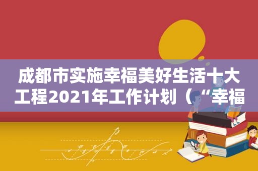 成都市实施幸福美好生活十大工程2021年工作计划（“幸福美好生活十大工程”）