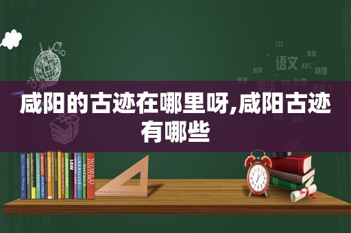 咸阳的古迹在哪里呀,咸阳古迹有哪些