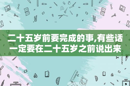 二十五岁前要完成的事,有些话一定要在二十五岁之前说出来英语