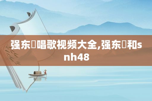 强东玥唱歌视频大全,强东玥和snh48