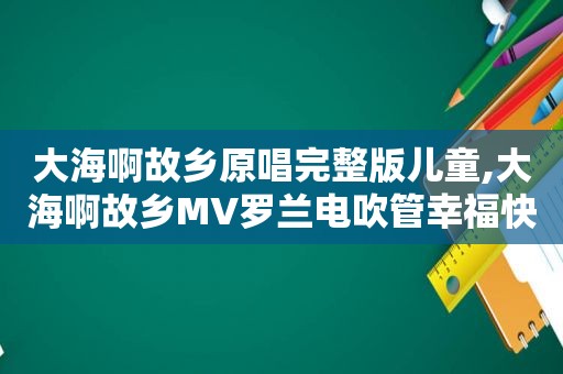 大海啊故乡原唱完整版儿童,大海啊故乡MV罗兰电吹管幸福快车