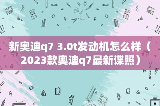 新奥迪q7 3.0t发动机怎么样（2023款奥迪q7最新谍照）