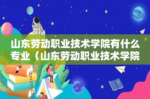 山东劳动职业技术学院有什么专业（山东劳动职业技术学院专业介绍）