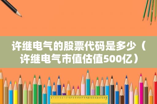 许继电气的股票代码是多少（许继电气市值估值500亿）