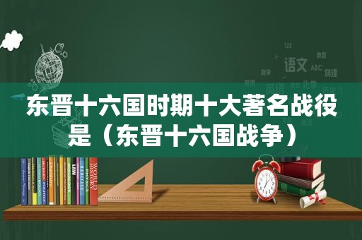 东晋十六国时期十大著名战役是（东晋十六国战争）