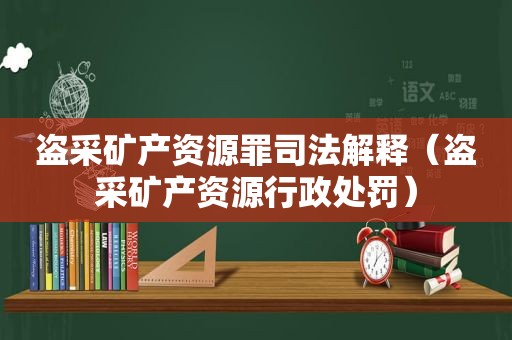 盗采矿产资源罪司法解释（盗采矿产资源行政处罚）