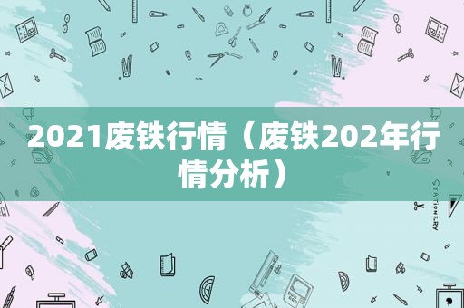 2021废铁行情（废铁202年行情分析）