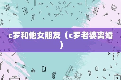 c罗和他女朋友（c罗老婆离婚）