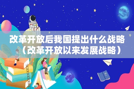 改革开放后我国提出什么战略（改革开放以来发展战略）