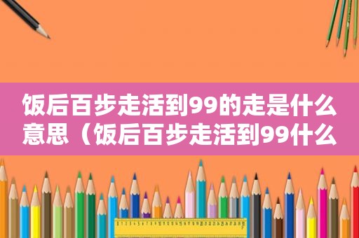 饭后百步走活到99的走是什么意思（饭后百步走活到99什么意思）