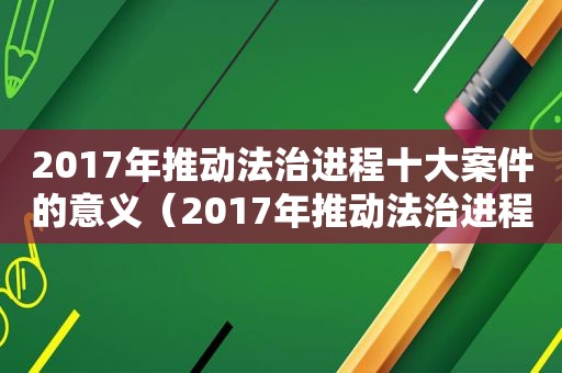 2017年推动法治进程十大案件的意义（2017年推动法治进程十大案件的意义是什么）