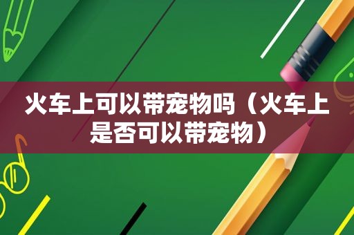 火车上可以带宠物吗（火车上是否可以带宠物）