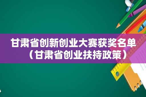 甘肃省创新创业大赛获奖名单（甘肃省创业扶持政策）