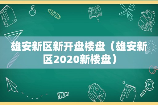 雄安新区新开盘楼盘（雄安新区2020新楼盘）