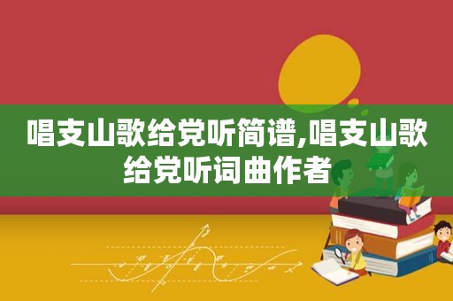 唱支山歌给党听简谱,唱支山歌给党听词曲作者