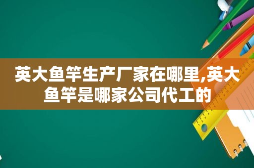 英大鱼竿生产厂家在哪里,英大鱼竿是哪家公司代工的