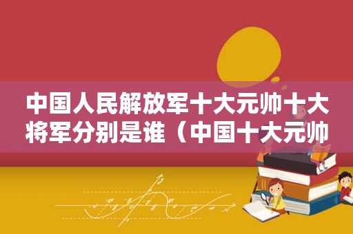 中国人民 *** 十大元帅十大将军分别是谁（中国十大元帅和十大将军排名）