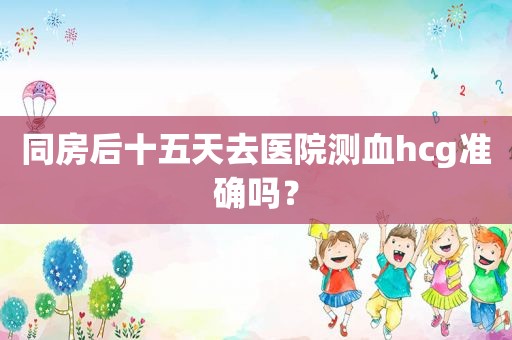 同房后十五天去医院测血hcg准确吗？