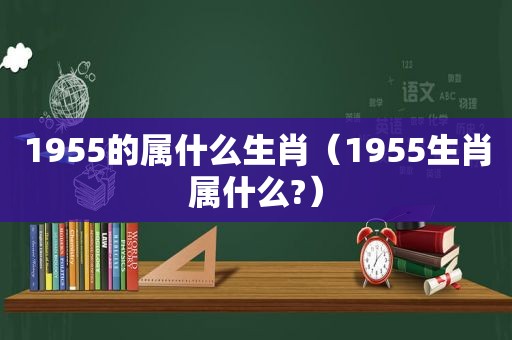 1955的属什么生肖（1955生肖属什么?）