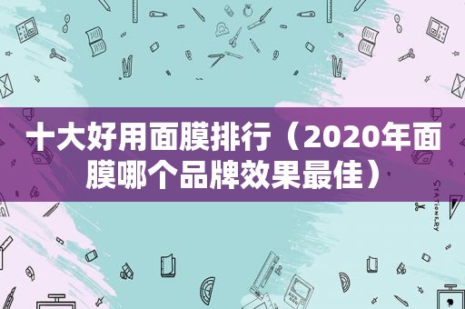 十大好用面膜排行（2020年面膜哪个品牌效果最佳）