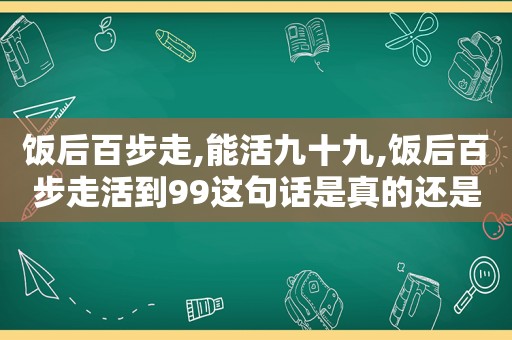 饭后百步走,能活九十九,饭后百步走活到99这句话是真的还是假的