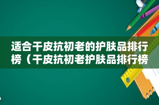 适合干皮抗初老的护肤品排行榜（干皮抗初老护肤品排行榜）