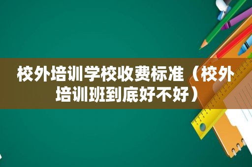 校外培训学校收费标准（校外培训班到底好不好）