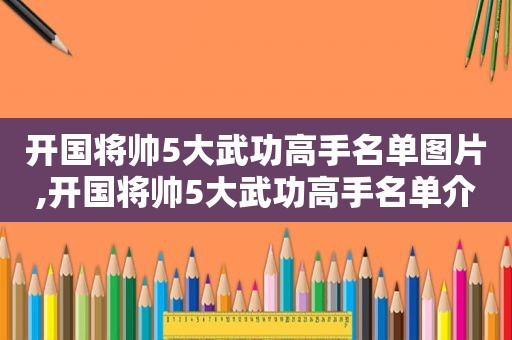 开国将帅5大武功高手名单图片,开国将帅5大武功高手名单介绍