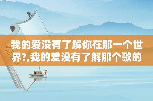 我的爱没有了解你在那一个世界?,我的爱没有了解那个歌的歌曲是什么