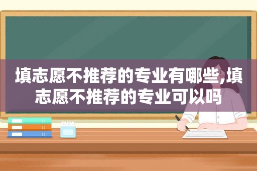 填志愿不推荐的专业有哪些,填志愿不推荐的专业可以吗